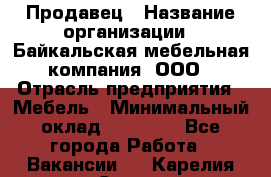 Продавец › Название организации ­ Байкальская мебельная компания, ООО › Отрасль предприятия ­ Мебель › Минимальный оклад ­ 15 000 - Все города Работа » Вакансии   . Карелия респ.,Сортавала г.